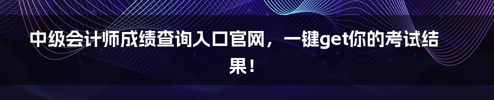 中级会计师成绩查询入口官网，一键get你的考试结果！