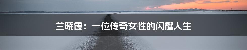 兰晓霞:一位传奇女性的闪耀人生
