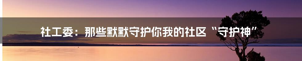 社工委:那些默默守护你我的社区“守护神”