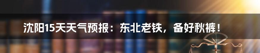 沈阳15天天气预报:东北老铁,备好秋裤!