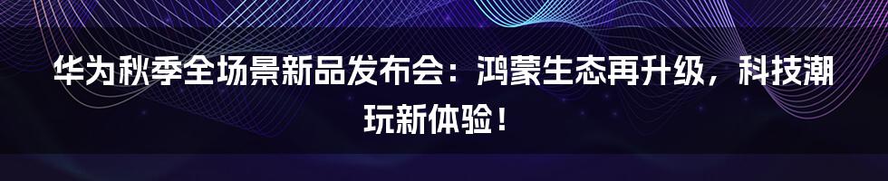 华为秋季全场景新品发布会：鸿蒙生态再升级，科技潮玩新体验！