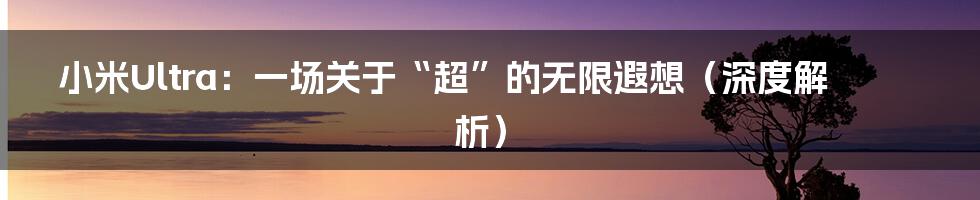 小米Ultra:一场关于“超”的无限遐想(深度解析)