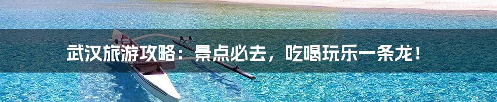 武汉旅游攻略:景点必去,吃喝玩乐一条龙!