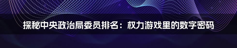 探秘中央政治局委员排名:权力游戏里的数字密码