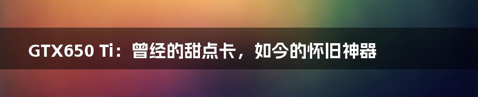 GTX650 Ti:曾经的甜点卡,如今的怀旧神器