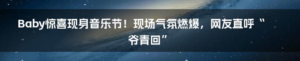 Baby惊喜现身音乐节!现场气氛燃爆,网友直呼“爷青回”