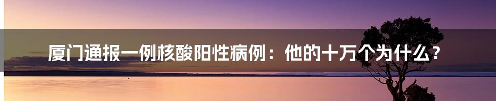 厦门通报一例核酸阳性病例:他的十万个为什么?