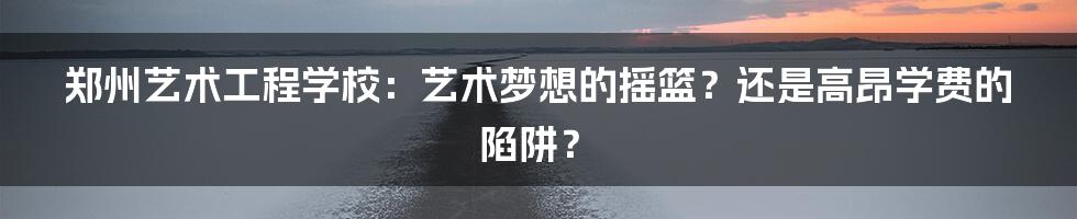 郑州艺术工程学校:艺术梦想的摇篮?还是高昂学费的陷阱?