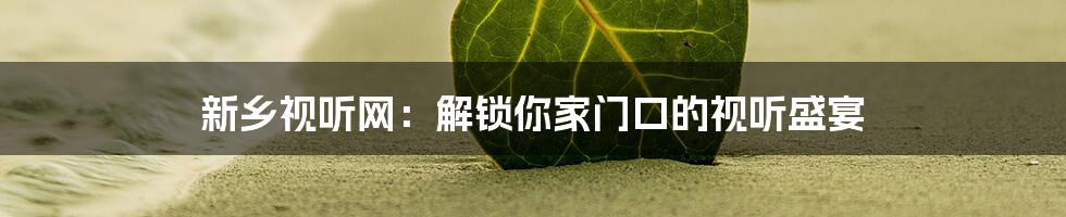 新乡视听网:解锁你家门口的视听盛宴