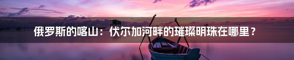 俄罗斯的喀山:伏尔加河畔的璀璨明珠在哪里?
