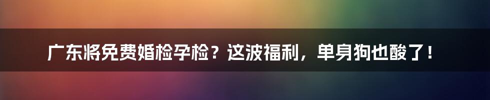 广东将免费婚检孕检?这波福利,单身狗也酸了!