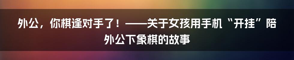 外公,你棋逢对手了!——关于女孩用手机“开挂”陪外公下象棋的故事