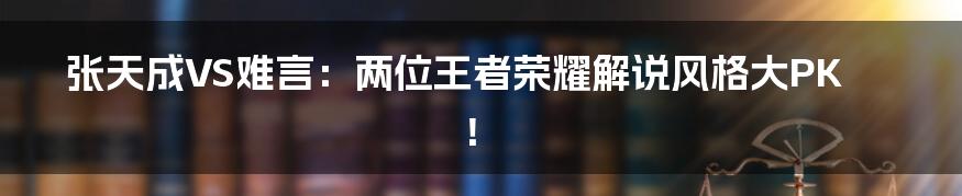 张天成VS难言:两位王者荣耀解说风格大PK!