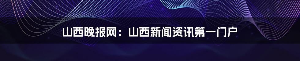 山西晚报网:山西新闻资讯第一门户