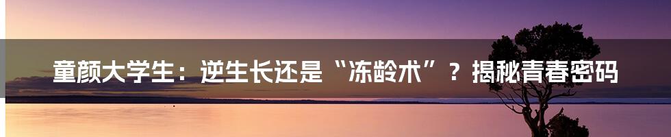童颜大学生:逆生长还是“冻龄术”?揭秘青春密码