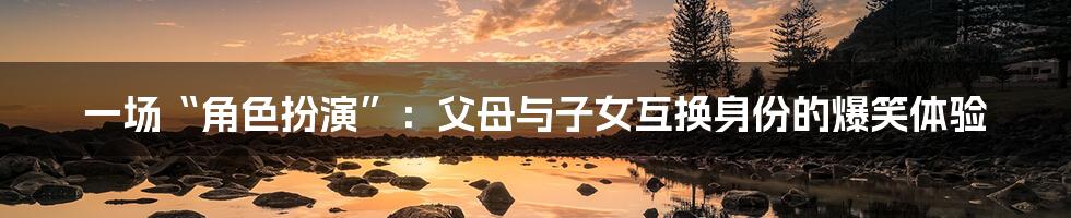 一场“角色扮演”:父母与子女互换身份的爆笑体验