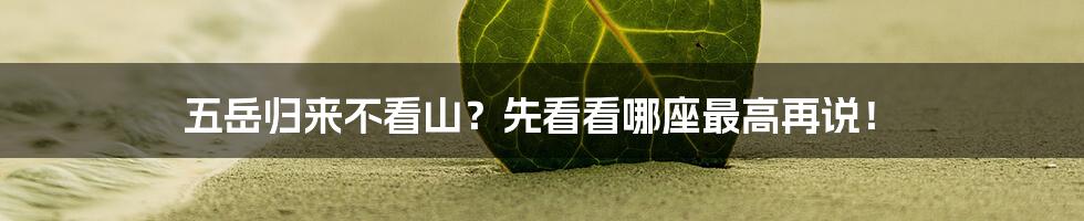 五岳归来不看山?先看看哪座最高再说!