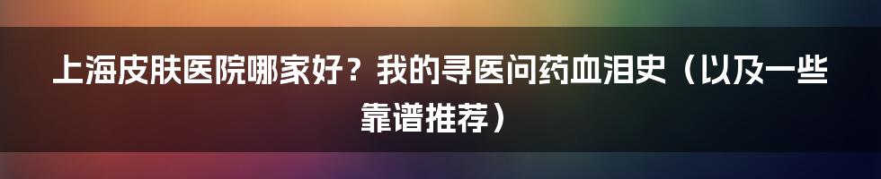 上海皮肤医院哪家好?我的寻医问药血泪史(以及一些靠谱推荐)