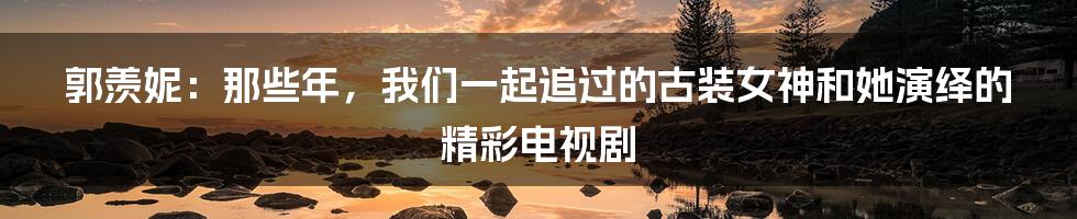 郭羡妮:那些年,我们一起追过的古装女神和她演绎的精彩电视剧