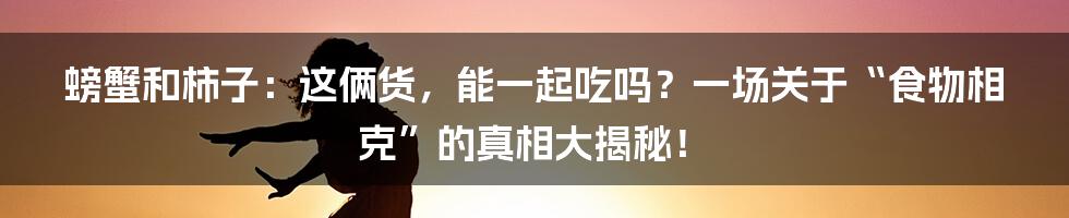 螃蟹和柿子:这俩货,能一起吃吗?一场关于“食物相克”的真相大揭秘!