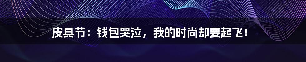 皮具节:钱包哭泣,我的时尚却要起飞!