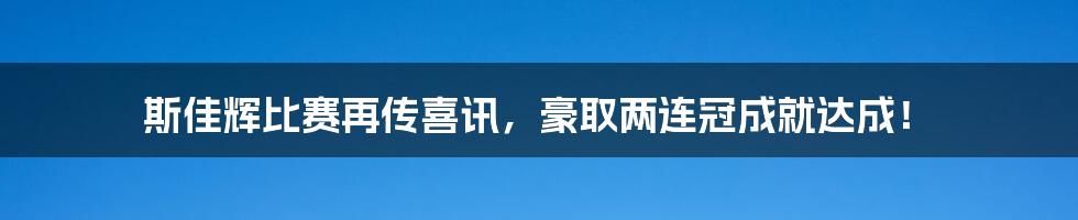 斯佳辉比赛再传喜讯,豪取两连冠成就达成!