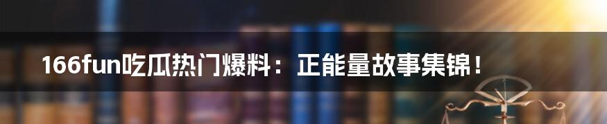 166fun吃瓜热门爆料:正能量故事集锦!