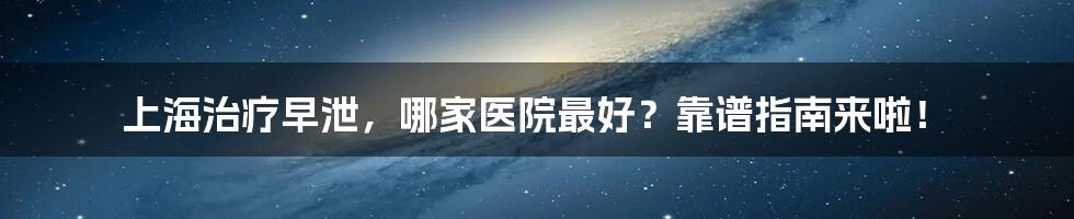 上海治疗早泄，哪家医院最好？靠谱指南来啦！