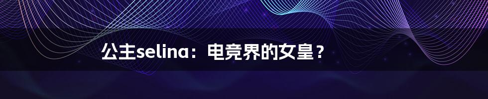 公主selina:电竞界的女皇?