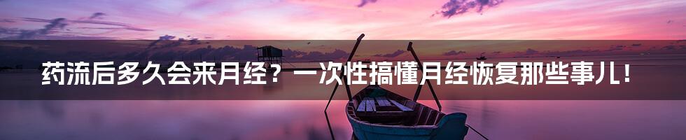 药流后多久会来月经?一次性搞懂月经恢复那些事儿!