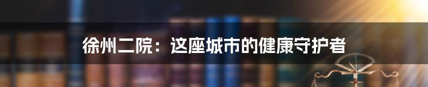 徐州二院:这座城市的健康守护者