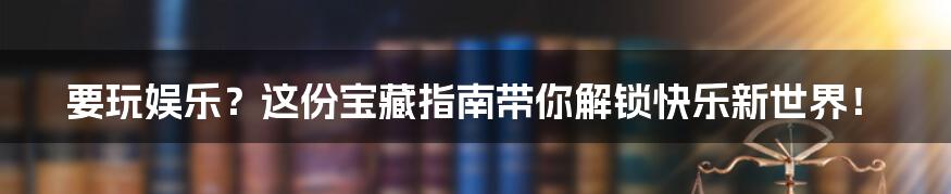 要玩娱乐？这份宝藏指南带你解锁快乐新世界！