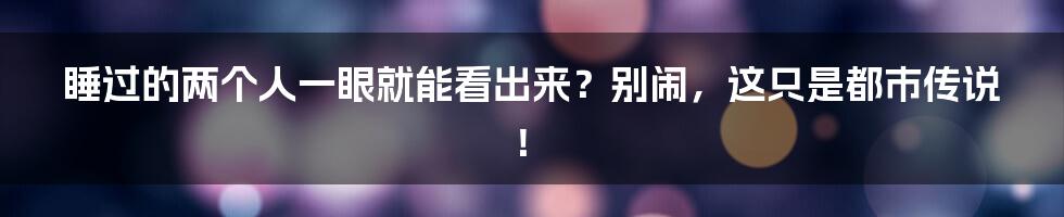睡过的两个人一眼就能看出来?别闹,这只是都市传说!