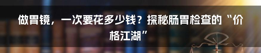 做胃镜,一次要花多少钱?探秘肠胃检查的“价格江湖”