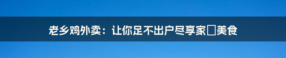 老乡鸡外卖：让你足不出户尽享家鄉美食