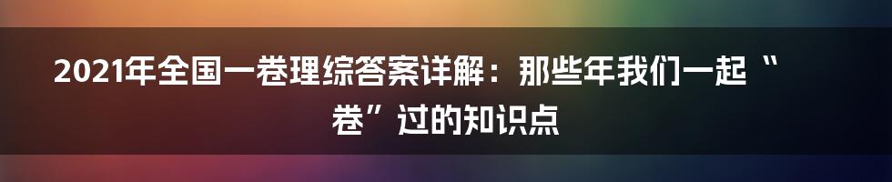 2021年全国一卷理综答案详解:那些年我们一起“卷”过的知识点