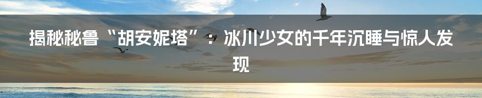 揭秘秘鲁“胡安妮塔”:冰川少女的千年沉睡与惊人发现