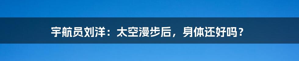 宇航员刘洋:太空漫步后,身体还好吗?