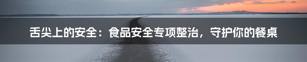 舌尖上的安全:食品安全专项整治,守护你的餐桌