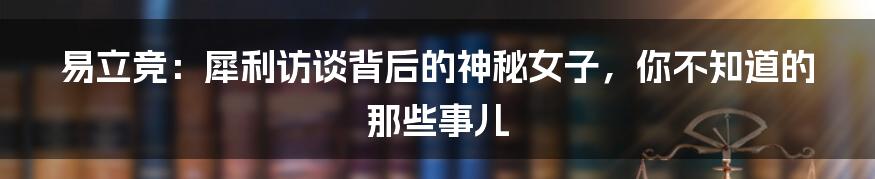 易立竞:犀利访谈背后的神秘女子,你不知道的那些事儿