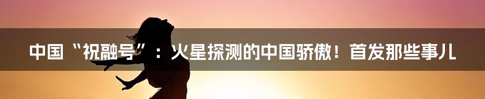 中国“祝融号”:火星探测的中国骄傲!首发那些事儿