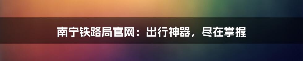 南宁铁路局官网:出行神器,尽在掌握