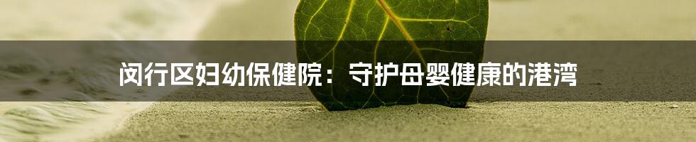 闵行区妇幼保健院:守护母婴健康的港湾
