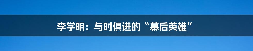 李学明:与时俱进的“幕后英雄”