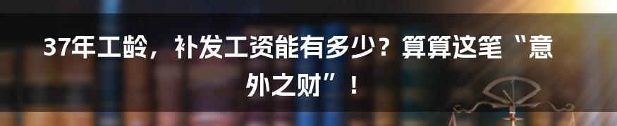 37年工龄,补发工资能有多少?算算这笔“意外之财”!