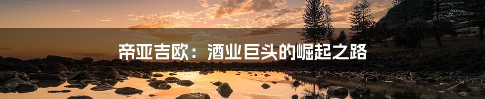 帝亚吉欧:酒业巨头的崛起之路