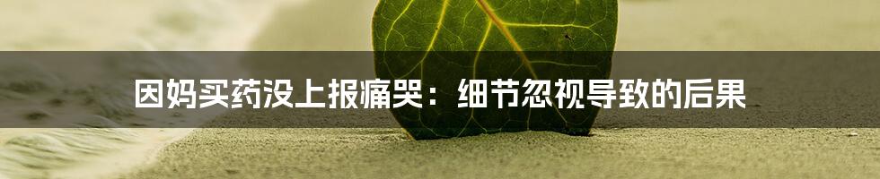 因妈买药没上报痛哭:细节忽视导致的后果