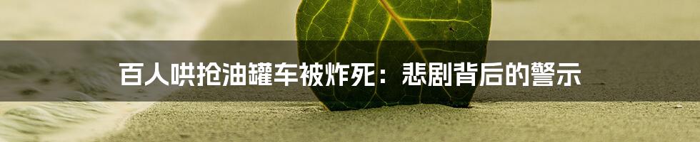 百人哄抢油罐车被炸死:悲剧背后的警示