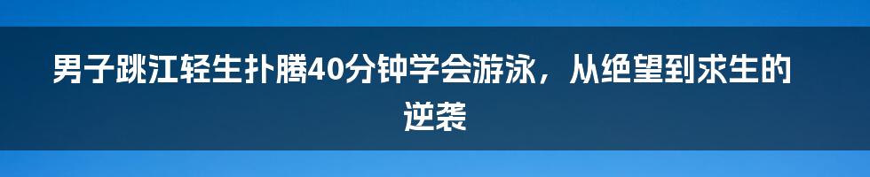 男子跳江轻生扑腾40分钟学会游泳,从绝望到求生的逆袭