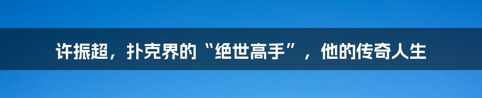许振超,扑克界的“绝世高手”,他的传奇人生